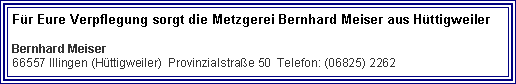 Textfeld: Fr Eure Verpflegung sorgt die Metzgerei Bernhard Meiser aus HttigweilerBernhard Meiser
66557 Illingen (Httigweiler)  Provinzialstrae 50  Telefon: (06825) 2262  
